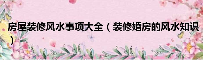 房屋裝修風(fēng)水事項(xiàng)大全（裝修婚房的風(fēng)水知識）